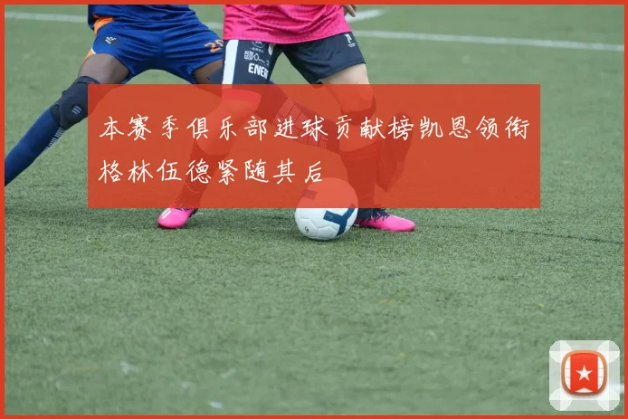 本赛季俱乐部进球贡献榜凯恩领衔格林伍德紧随其后