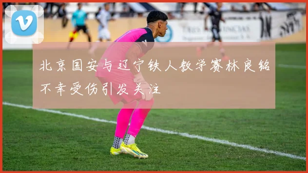 北京国安与辽宁铁人教学赛林良铭不幸受伤引发关注