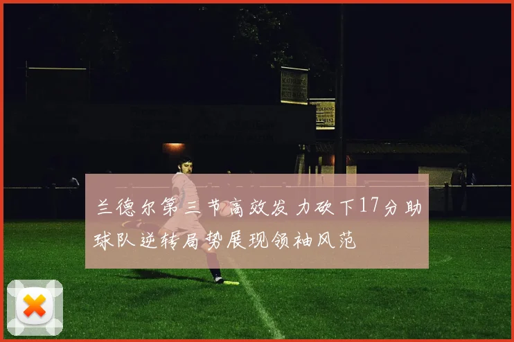 兰德尔第三节高效发力砍下17分助球队逆转局势展现领袖风范