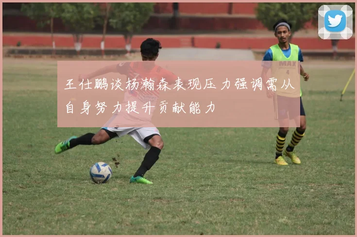 王仕鹏谈杨瀚森表现压力强调需从自身努力提升贡献能力