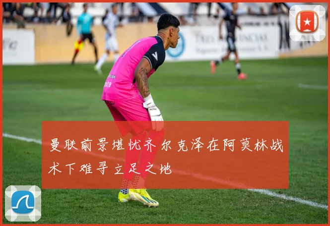 曼联前景堪忧齐尔克泽在阿莫林战术下难寻立足之地
