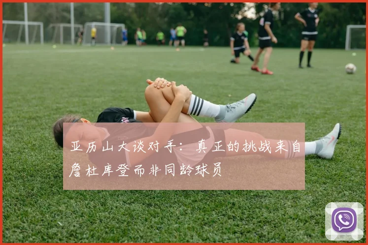 亚历山大谈对手：真正的挑战来自詹杜库登而非同龄球员