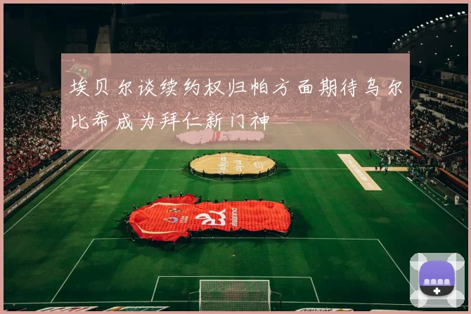 埃贝尔谈续约权归帕方面期待乌尔比希成为拜仁新门神