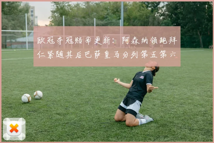 欧冠夺冠赔率更新：阿森纳领跑拜仁紧随其后巴萨皇马分列第五第六位